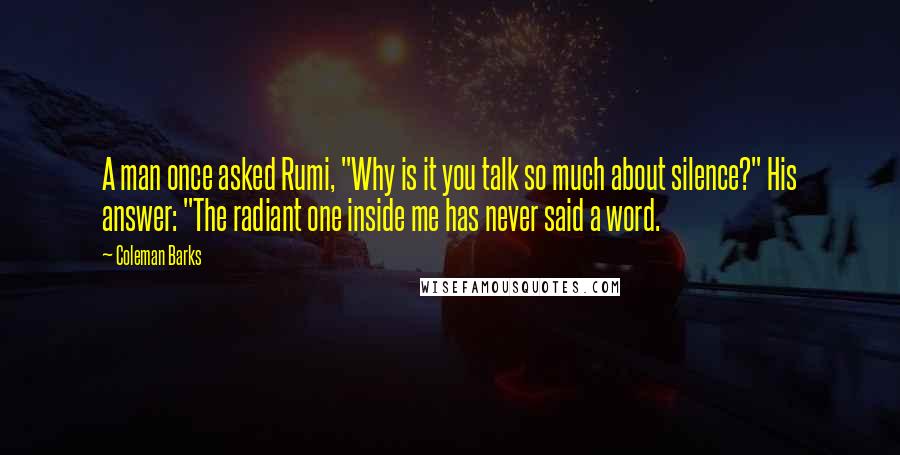 Coleman Barks Quotes: A man once asked Rumi, "Why is it you talk so much about silence?" His answer: "The radiant one inside me has never said a word.