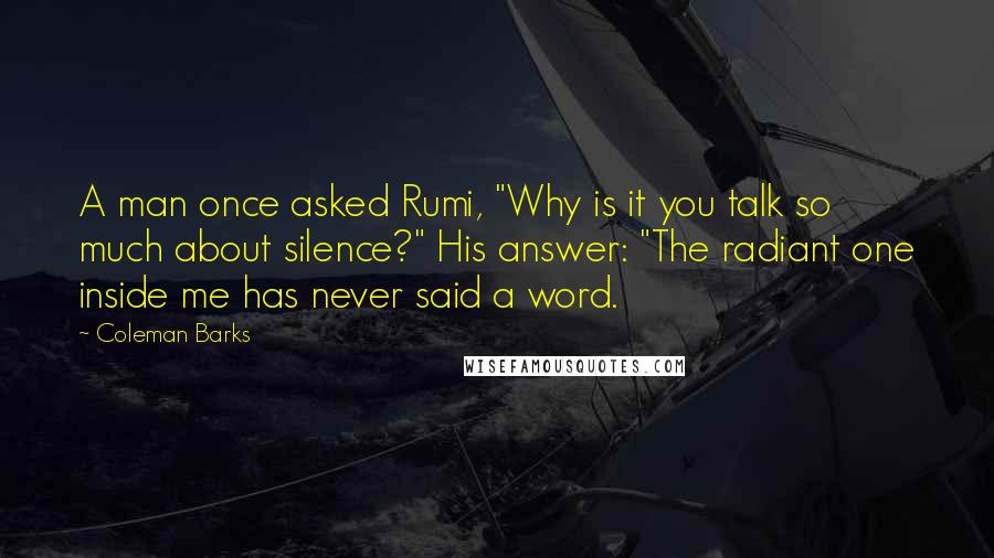 Coleman Barks Quotes: A man once asked Rumi, "Why is it you talk so much about silence?" His answer: "The radiant one inside me has never said a word.