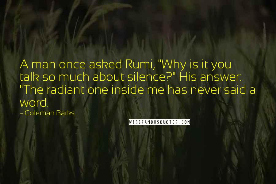 Coleman Barks Quotes: A man once asked Rumi, "Why is it you talk so much about silence?" His answer: "The radiant one inside me has never said a word.