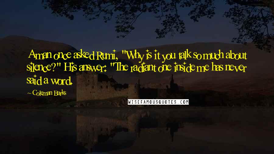 Coleman Barks Quotes: A man once asked Rumi, "Why is it you talk so much about silence?" His answer: "The radiant one inside me has never said a word.