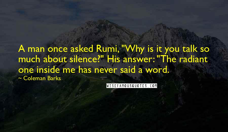 Coleman Barks Quotes: A man once asked Rumi, "Why is it you talk so much about silence?" His answer: "The radiant one inside me has never said a word.