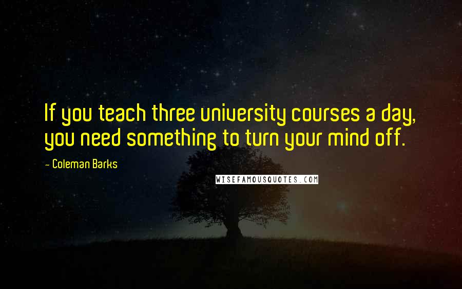 Coleman Barks Quotes: If you teach three university courses a day, you need something to turn your mind off.