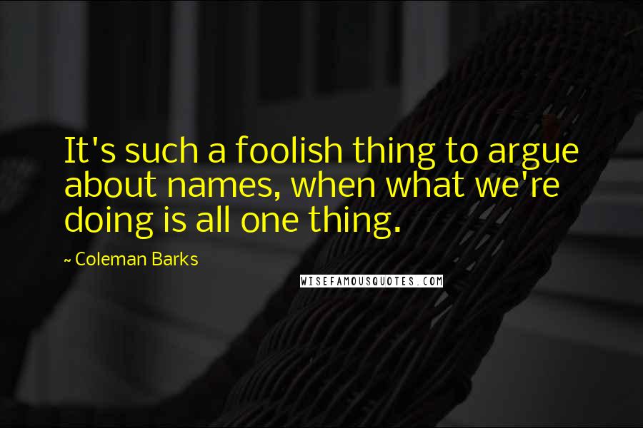 Coleman Barks Quotes: It's such a foolish thing to argue about names, when what we're doing is all one thing.