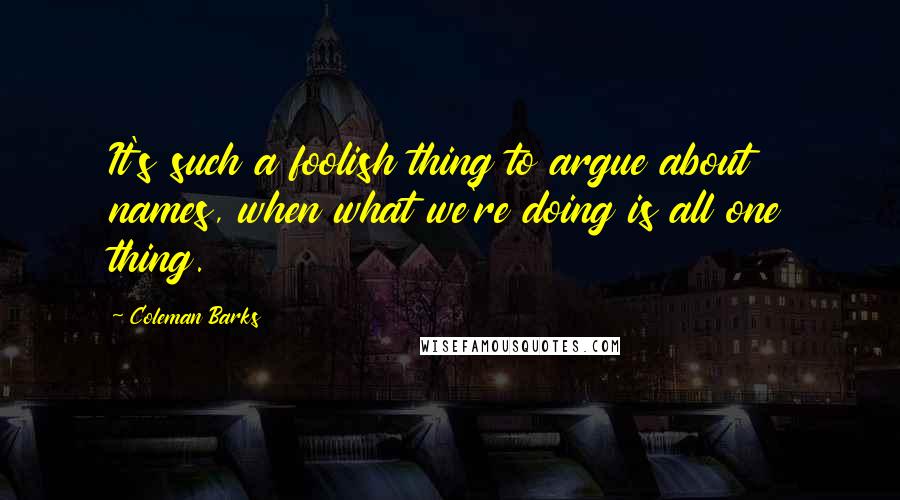 Coleman Barks Quotes: It's such a foolish thing to argue about names, when what we're doing is all one thing.