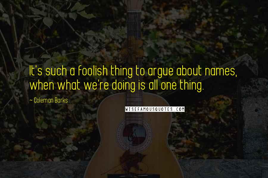 Coleman Barks Quotes: It's such a foolish thing to argue about names, when what we're doing is all one thing.