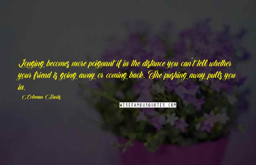 Coleman Barks Quotes: Longing becomes more poignant if in the distance you can't tell whether your friend is going away or coming back. The pushing away pulls you in.