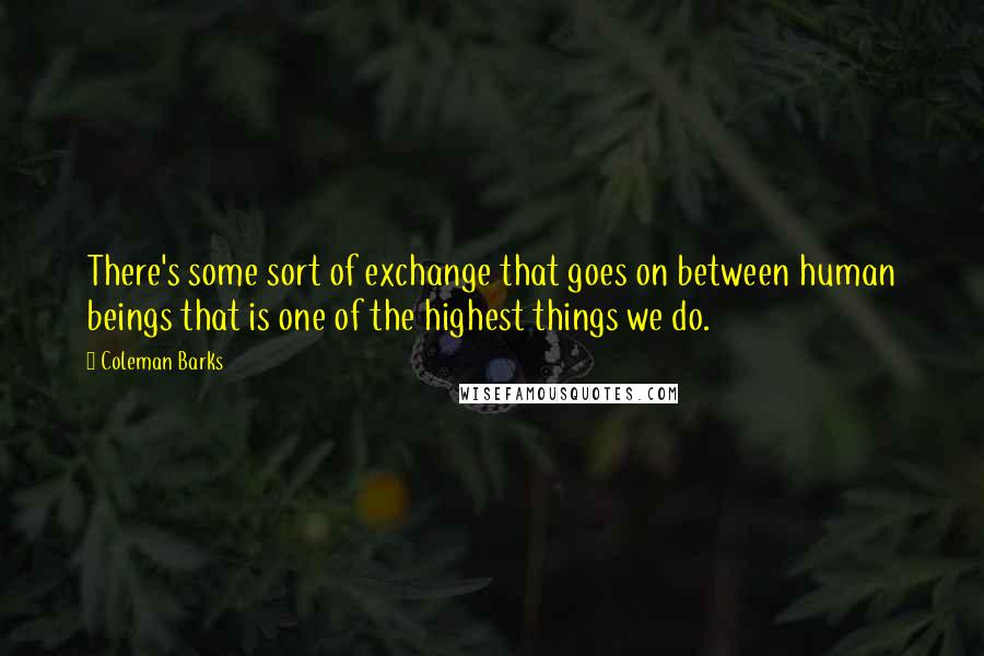 Coleman Barks Quotes: There's some sort of exchange that goes on between human beings that is one of the highest things we do.