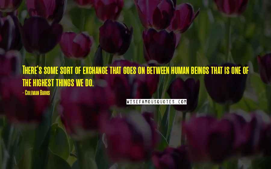 Coleman Barks Quotes: There's some sort of exchange that goes on between human beings that is one of the highest things we do.