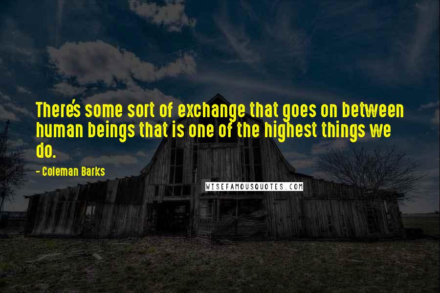 Coleman Barks Quotes: There's some sort of exchange that goes on between human beings that is one of the highest things we do.