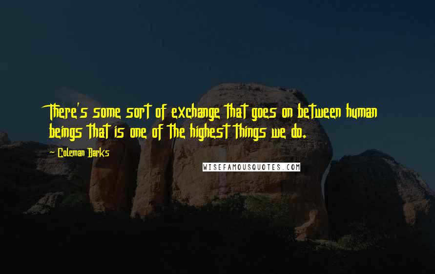 Coleman Barks Quotes: There's some sort of exchange that goes on between human beings that is one of the highest things we do.