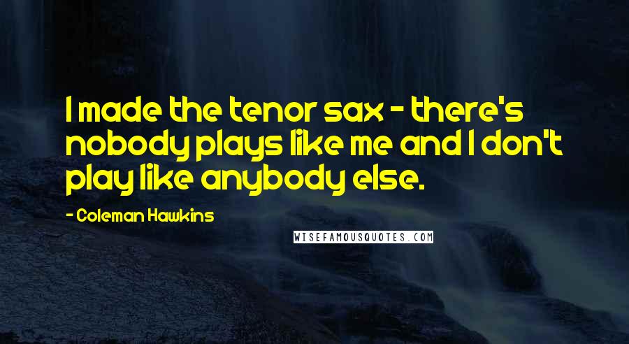 Coleman Hawkins Quotes: I made the tenor sax - there's nobody plays like me and I don't play like anybody else.