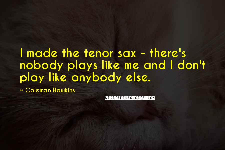 Coleman Hawkins Quotes: I made the tenor sax - there's nobody plays like me and I don't play like anybody else.