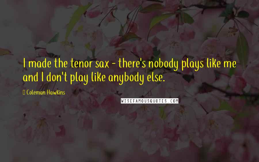 Coleman Hawkins Quotes: I made the tenor sax - there's nobody plays like me and I don't play like anybody else.