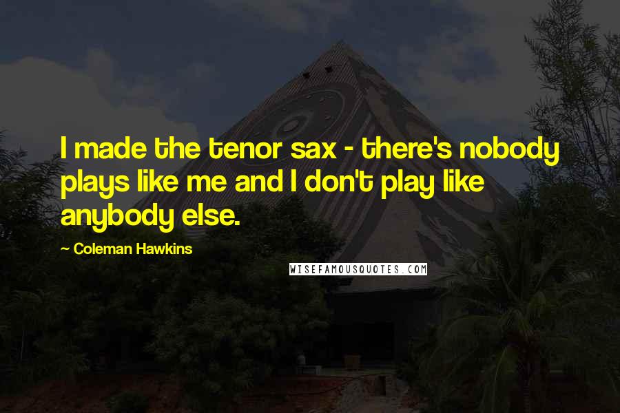 Coleman Hawkins Quotes: I made the tenor sax - there's nobody plays like me and I don't play like anybody else.