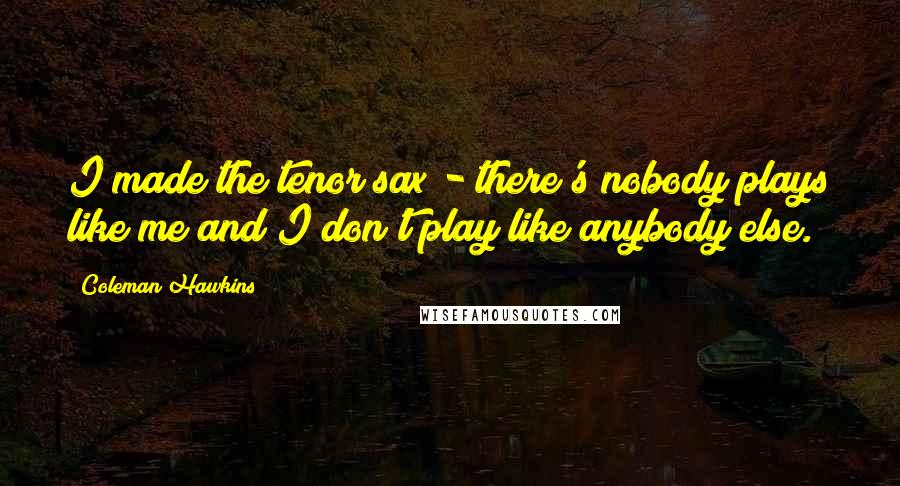 Coleman Hawkins Quotes: I made the tenor sax - there's nobody plays like me and I don't play like anybody else.