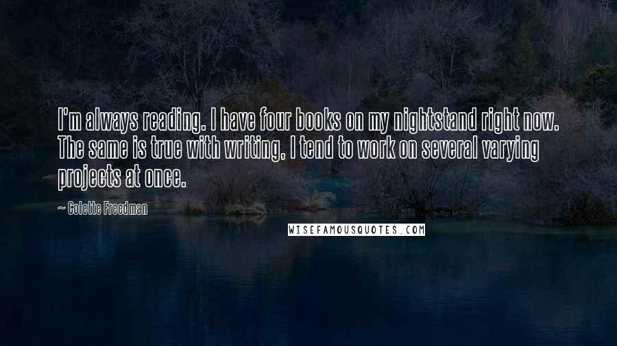 Colette Freedman Quotes: I'm always reading. I have four books on my nightstand right now. The same is true with writing, I tend to work on several varying projects at once.