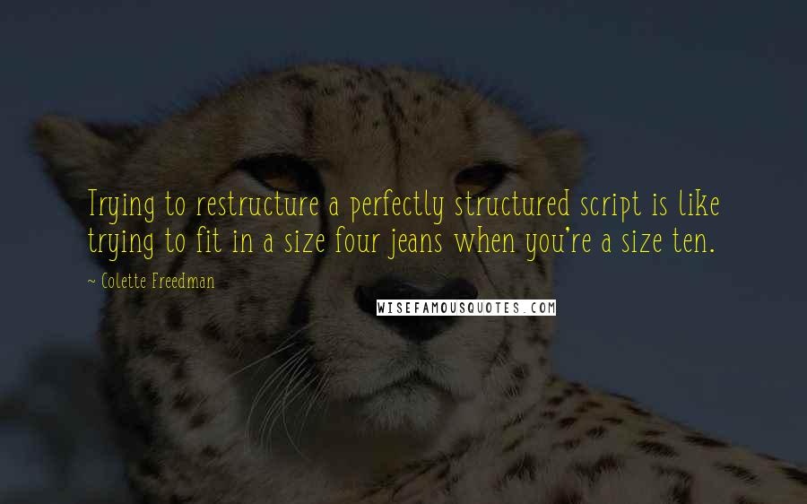 Colette Freedman Quotes: Trying to restructure a perfectly structured script is like trying to fit in a size four jeans when you're a size ten.