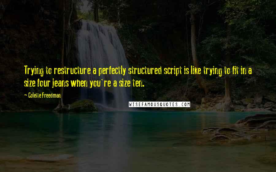 Colette Freedman Quotes: Trying to restructure a perfectly structured script is like trying to fit in a size four jeans when you're a size ten.