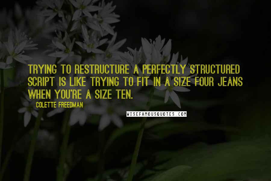 Colette Freedman Quotes: Trying to restructure a perfectly structured script is like trying to fit in a size four jeans when you're a size ten.