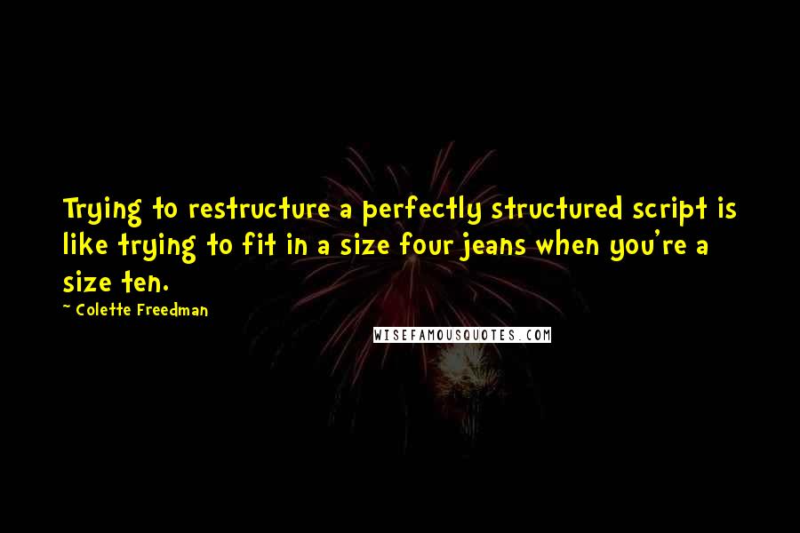 Colette Freedman Quotes: Trying to restructure a perfectly structured script is like trying to fit in a size four jeans when you're a size ten.