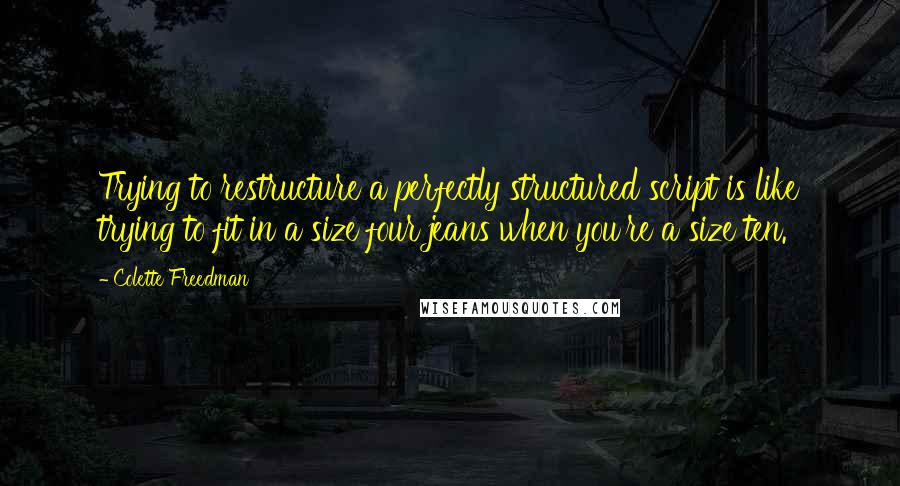 Colette Freedman Quotes: Trying to restructure a perfectly structured script is like trying to fit in a size four jeans when you're a size ten.