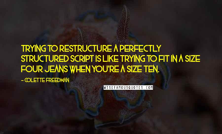 Colette Freedman Quotes: Trying to restructure a perfectly structured script is like trying to fit in a size four jeans when you're a size ten.