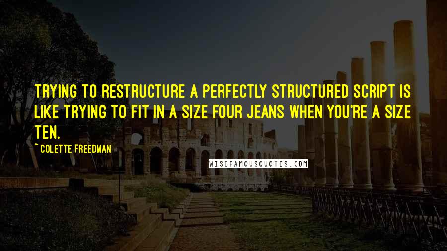 Colette Freedman Quotes: Trying to restructure a perfectly structured script is like trying to fit in a size four jeans when you're a size ten.