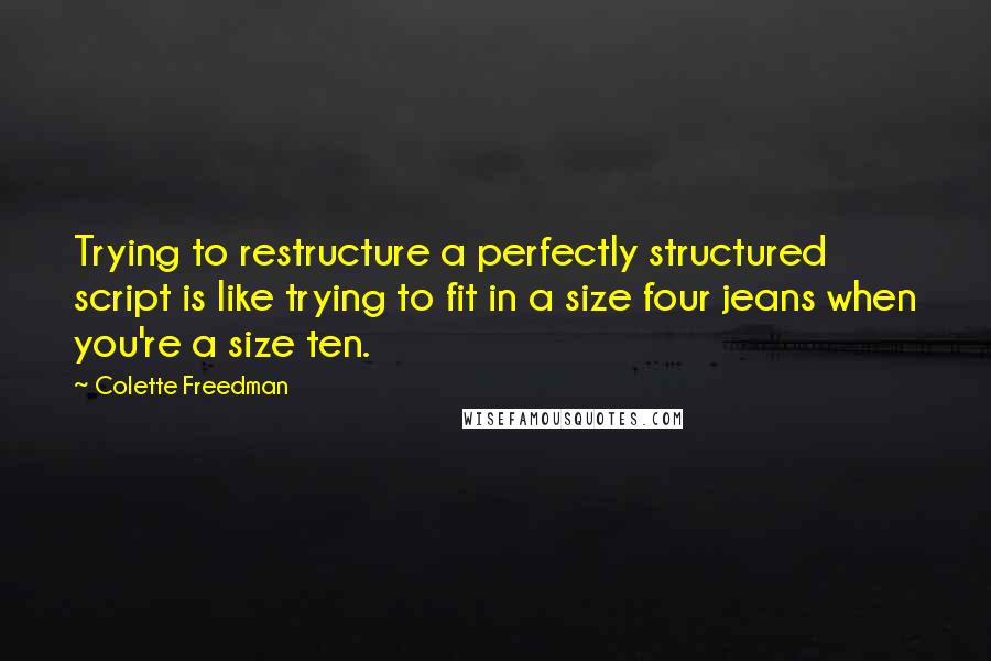 Colette Freedman Quotes: Trying to restructure a perfectly structured script is like trying to fit in a size four jeans when you're a size ten.