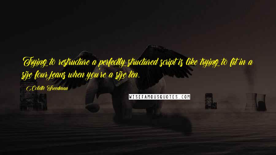 Colette Freedman Quotes: Trying to restructure a perfectly structured script is like trying to fit in a size four jeans when you're a size ten.