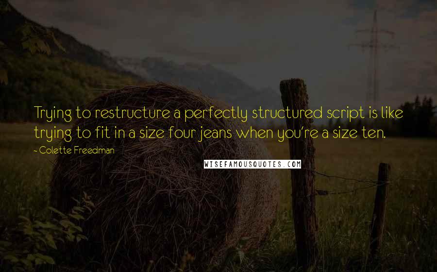 Colette Freedman Quotes: Trying to restructure a perfectly structured script is like trying to fit in a size four jeans when you're a size ten.