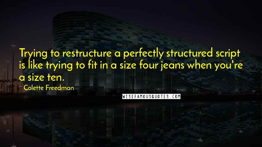 Colette Freedman Quotes: Trying to restructure a perfectly structured script is like trying to fit in a size four jeans when you're a size ten.