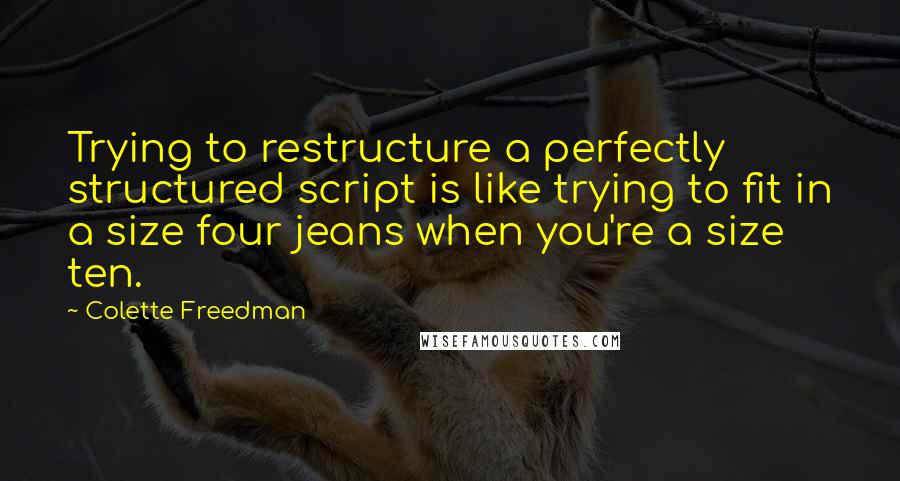 Colette Freedman Quotes: Trying to restructure a perfectly structured script is like trying to fit in a size four jeans when you're a size ten.