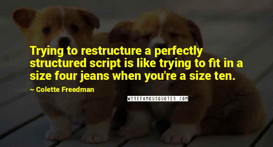 Colette Freedman Quotes: Trying to restructure a perfectly structured script is like trying to fit in a size four jeans when you're a size ten.