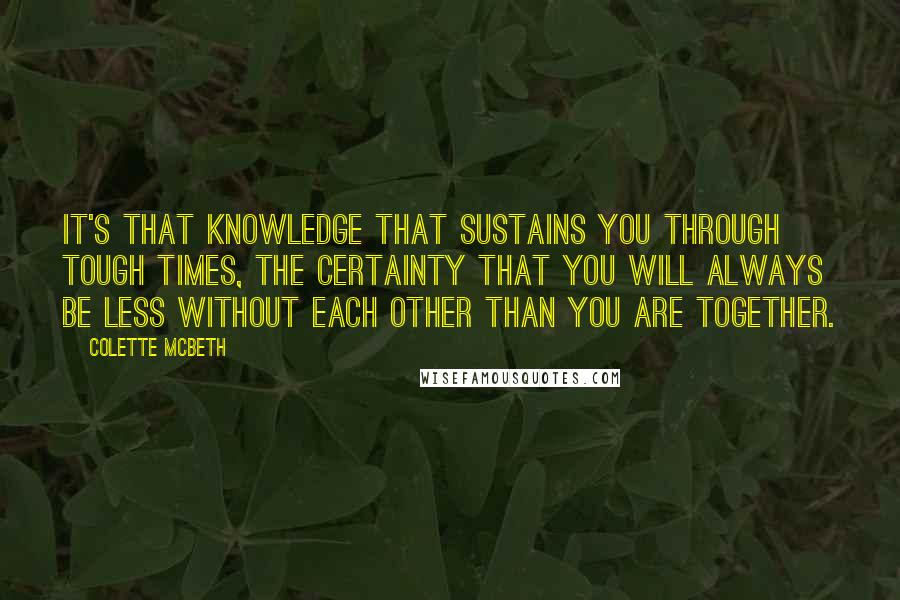 Colette McBeth Quotes: It's that knowledge that sustains you through tough times, the certainty that you will always be less without each other than you are together.