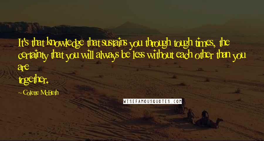 Colette McBeth Quotes: It's that knowledge that sustains you through tough times, the certainty that you will always be less without each other than you are together.