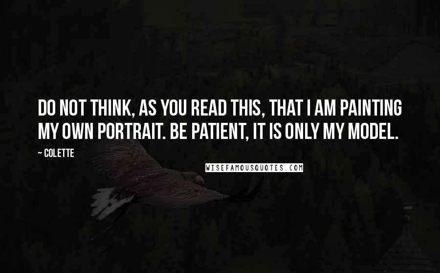 Colette Quotes: Do not think, as you read this, that I am painting my own portrait. Be patient, it is only my model.