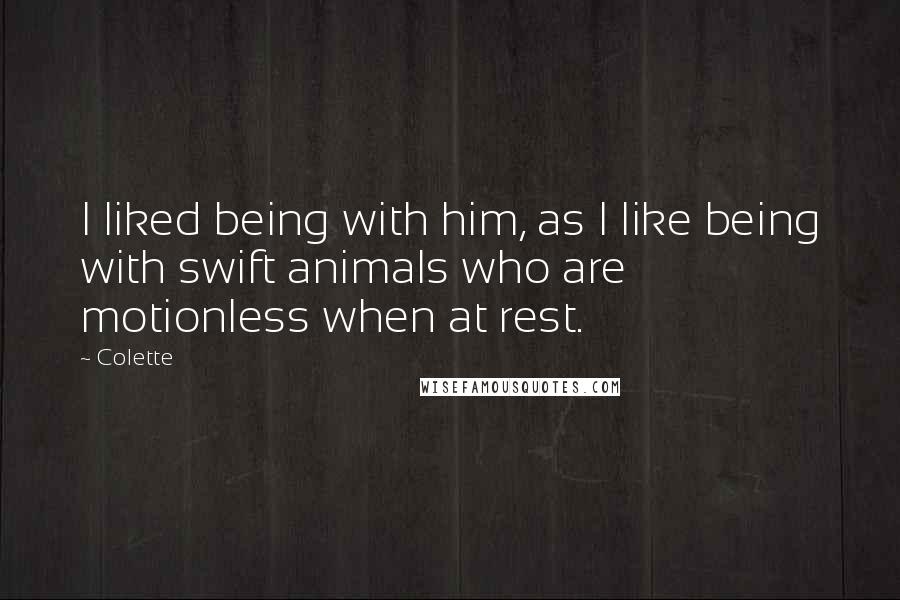 Colette Quotes: I liked being with him, as I like being with swift animals who are motionless when at rest.