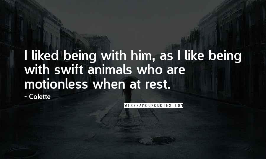 Colette Quotes: I liked being with him, as I like being with swift animals who are motionless when at rest.