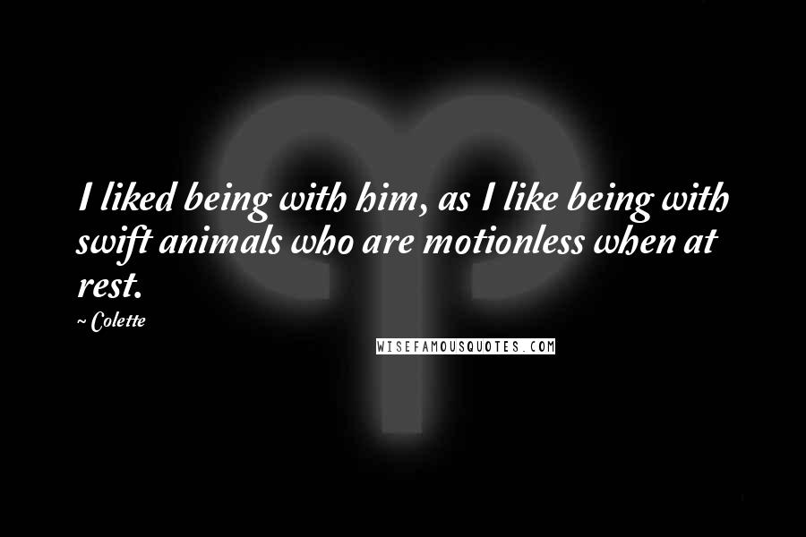 Colette Quotes: I liked being with him, as I like being with swift animals who are motionless when at rest.