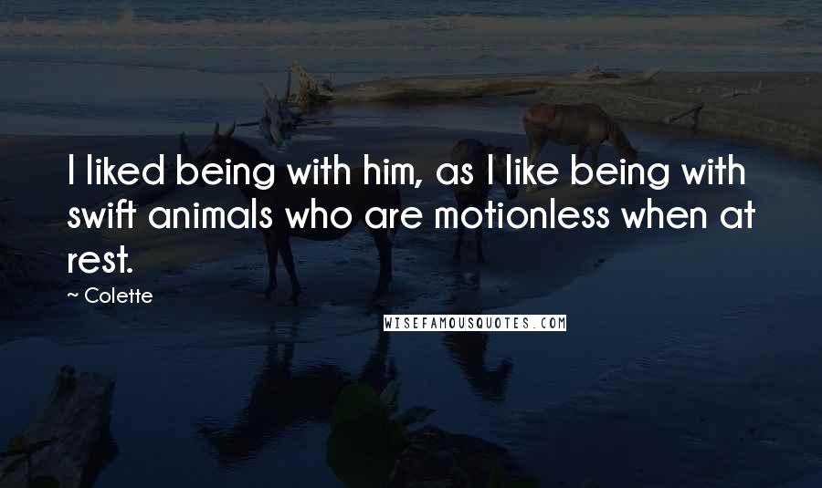 Colette Quotes: I liked being with him, as I like being with swift animals who are motionless when at rest.