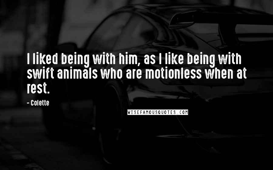 Colette Quotes: I liked being with him, as I like being with swift animals who are motionless when at rest.