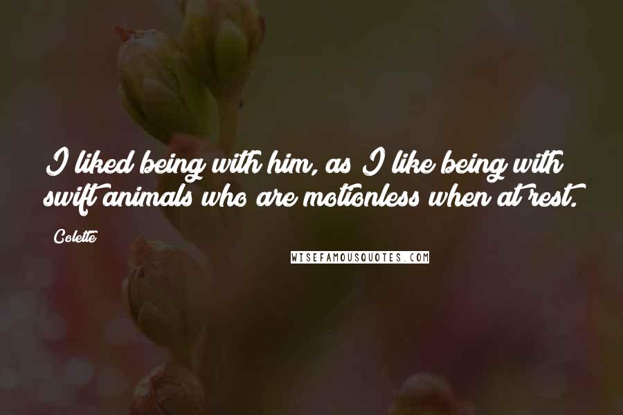 Colette Quotes: I liked being with him, as I like being with swift animals who are motionless when at rest.