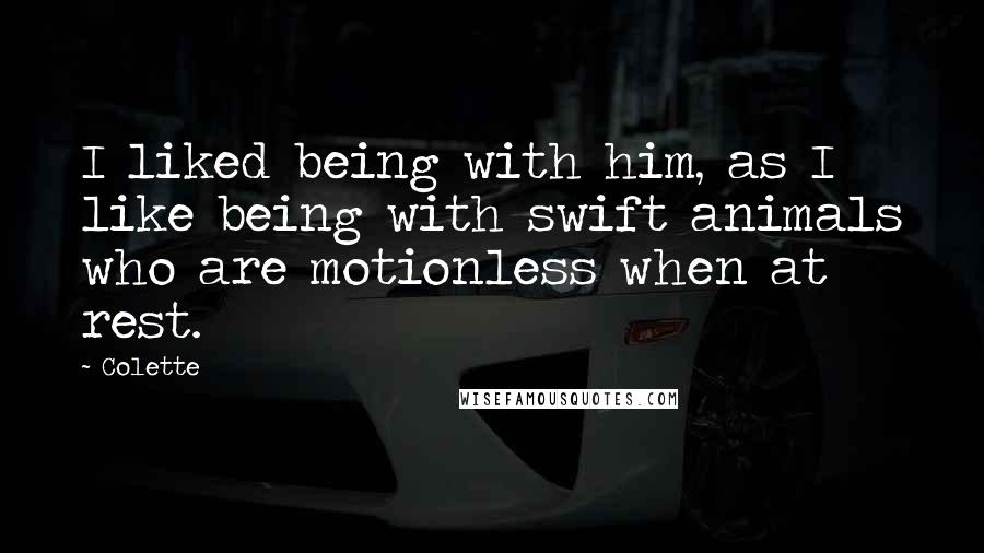 Colette Quotes: I liked being with him, as I like being with swift animals who are motionless when at rest.