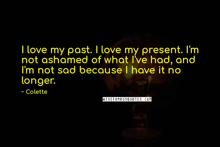 Colette Quotes: I love my past. I love my present. I'm not ashamed of what I've had, and I'm not sad because I have it no longer.