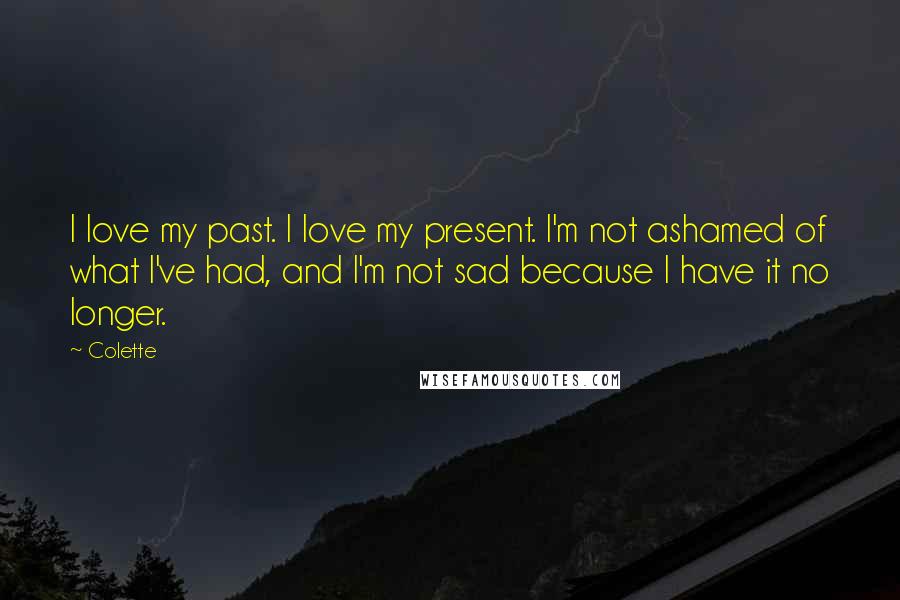 Colette Quotes: I love my past. I love my present. I'm not ashamed of what I've had, and I'm not sad because I have it no longer.