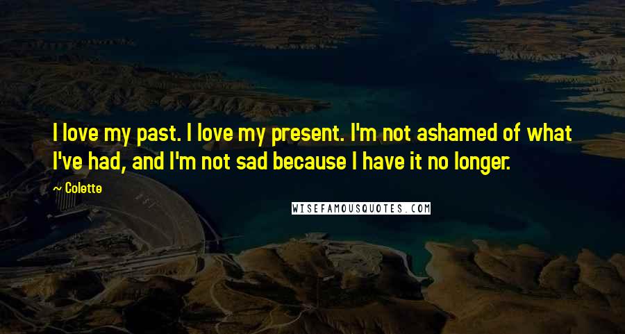 Colette Quotes: I love my past. I love my present. I'm not ashamed of what I've had, and I'm not sad because I have it no longer.