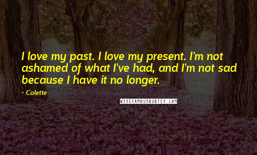 Colette Quotes: I love my past. I love my present. I'm not ashamed of what I've had, and I'm not sad because I have it no longer.