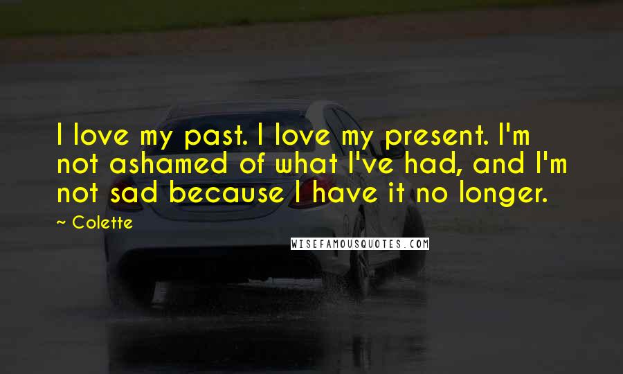 Colette Quotes: I love my past. I love my present. I'm not ashamed of what I've had, and I'm not sad because I have it no longer.