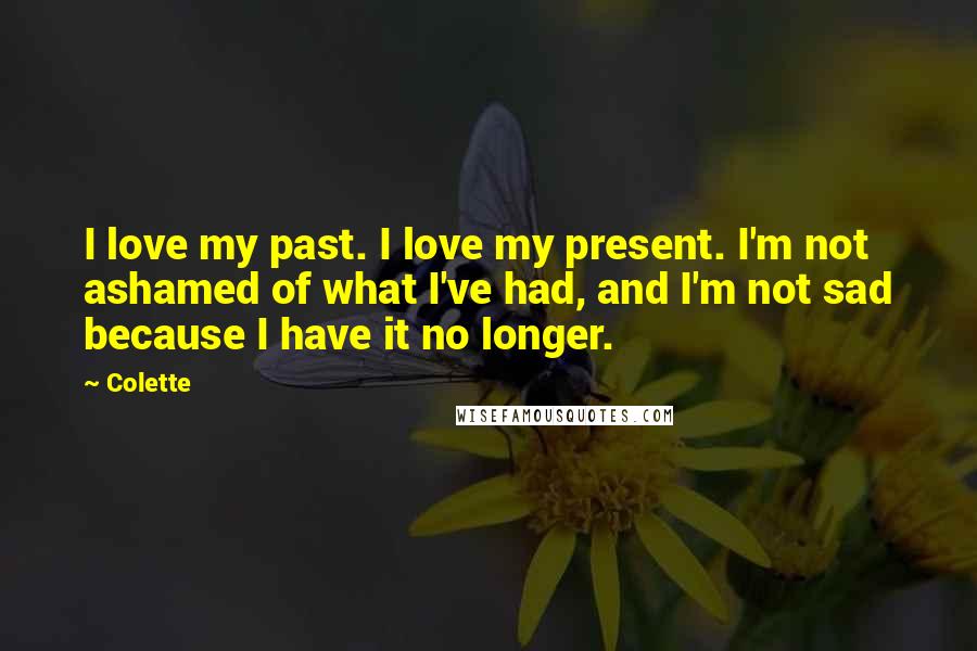 Colette Quotes: I love my past. I love my present. I'm not ashamed of what I've had, and I'm not sad because I have it no longer.