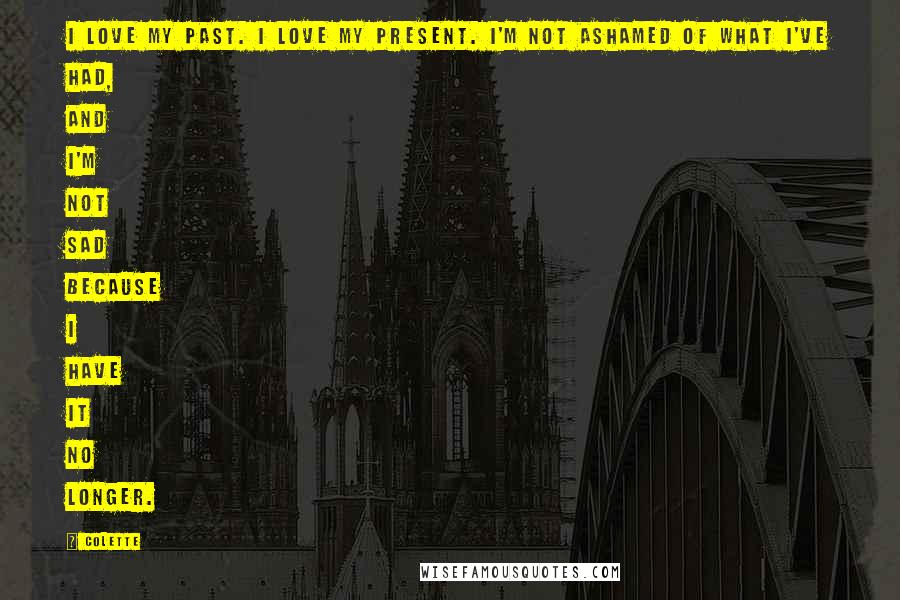 Colette Quotes: I love my past. I love my present. I'm not ashamed of what I've had, and I'm not sad because I have it no longer.